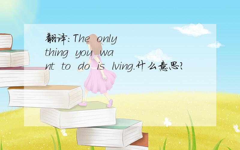 翻译：The  only  thing  you  want  to  do  is  lving.什么意思?