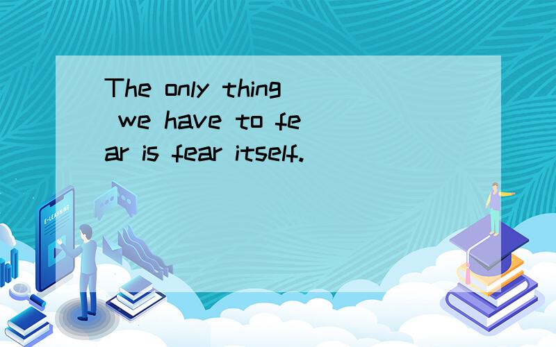 The only thing we have to fear is fear itself.