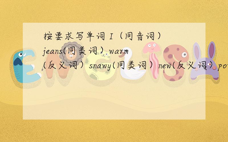 按要求写单词 I（同音词） jeans(同类词）warm(反义词）snawy(同类词）new(反义词）potato(复数）