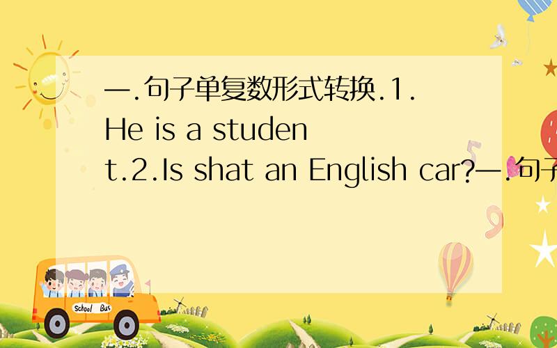 —.句子单复数形式转换.1.He is a student.2.Is shat an English car?—.句子单复数形式转换.1.He is a student.      2.Is shat an English car?   3.what colour is the pen 4.Are there any apples in bag   5.Those aren't my books.     =.句