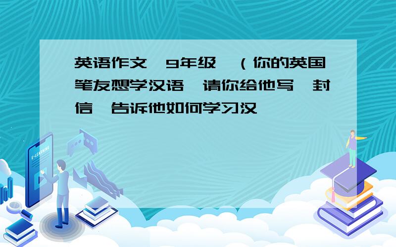 英语作文【9年级】（你的英国笔友想学汉语,请你给他写一封信,告诉他如何学习汉