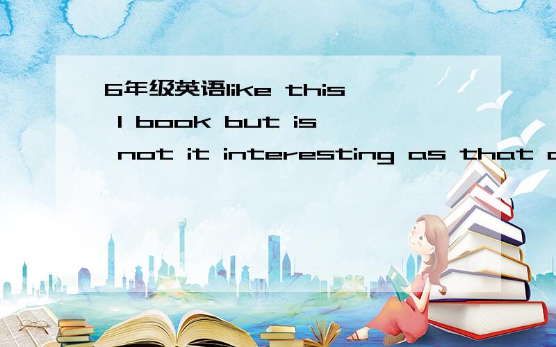 6年级英语like this I book but is not it interesting as that as book怎么连词