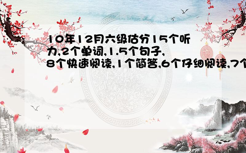 10年12月六级估分15个听力,2个单词,1.5个句子,8个快速阅读,1个简答,6个仔细阅读,7个完型,3.5个翻译,作文还行吧.是不是过不了了啊.呜呜.