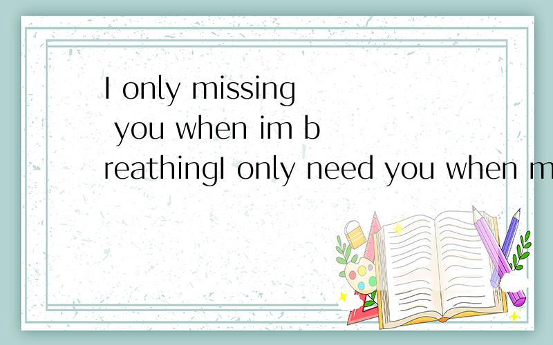 I only missing you when im breathingI only need you when my heart is beating
