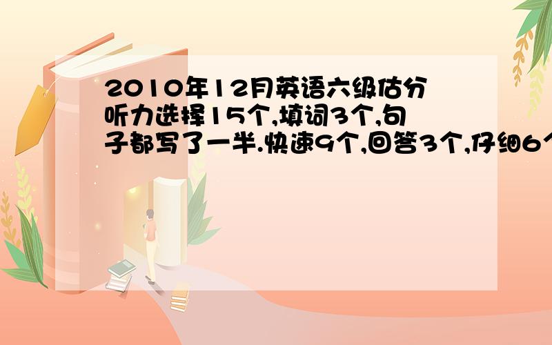 2010年12月英语六级估分听力选择15个,填词3个,句子都写了一半.快速9个,回答3个,仔细6个.完型10个,翻译2个.作文一般.