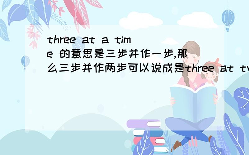 three at a time 的意思是三步并作一步,那么三步并作两步可以说成是three at two times吗?make a century除了活一百岁的意思外,还有得一百分的意思吗?