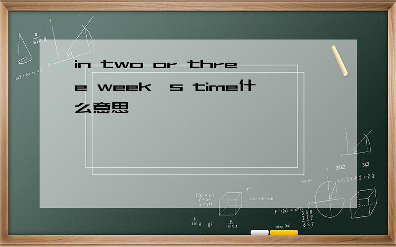 in two or three week's time什么意思