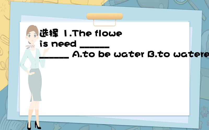 选择 1.The floweis need ____________ A.to be water B.to watered C.to water D.watering2.The old man ________ six years ago.A.has died B.was dead C.has been dead D.died3.The bed is too small for me___________A.to lie B.to lie on C.lie D.to lying4.___