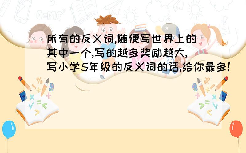 所有的反义词,随便写世界上的其中一个,写的越多奖励越大,写小学5年级的反义词的话,给你最多!