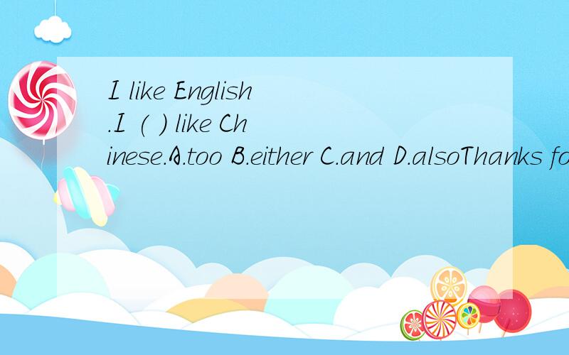 I like English.I ( ) like Chinese.A.too B.either C.and D.alsoThanks for ( ) me.A.helping B.help C.helped D.helpsLet's ( ).A.go swimming B.going swimming C.go swim D.going swimWe should ( ) the lights when we leave home.A.turn on B.turn off C.turn up