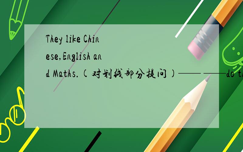 They like Chinese,English and Maths.(对划线部分提问)—— ——do they like?