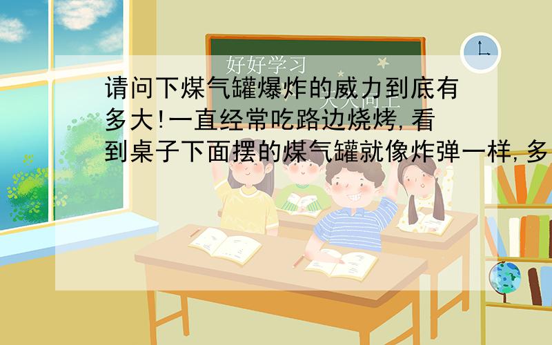 请问下煤气罐爆炸的威力到底有多大!一直经常吃路边烧烤,看到桌子下面摆的煤气罐就像炸弹一样,多少米以外能不受波及（除开爆炸碎片）能够掀翻一栋平房吗?（3层楼平房,除开炸掉承重柱