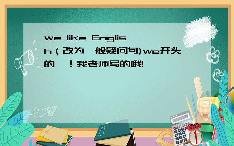 we like English（改为一般疑问句)we开头的耶！我老师写的哦!