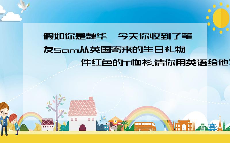 假如你是魏华,今天你收到了笔友Sam从英国寄来的生日礼物—— 一件红色的T恤衫.请你用英语给他写一封信表示感谢.正文要包括以下内容：1.向Sam问好并对他表示感谢2.你很喜欢这件T恤衫3.对S