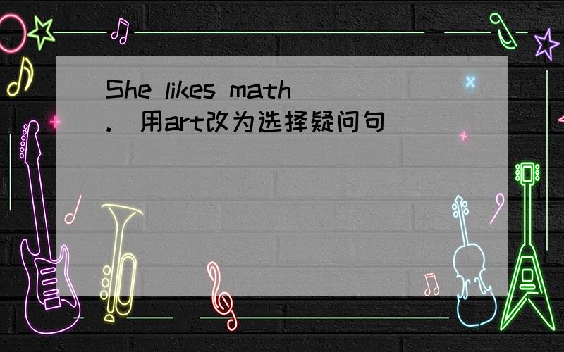 She likes math.(用art改为选择疑问句)