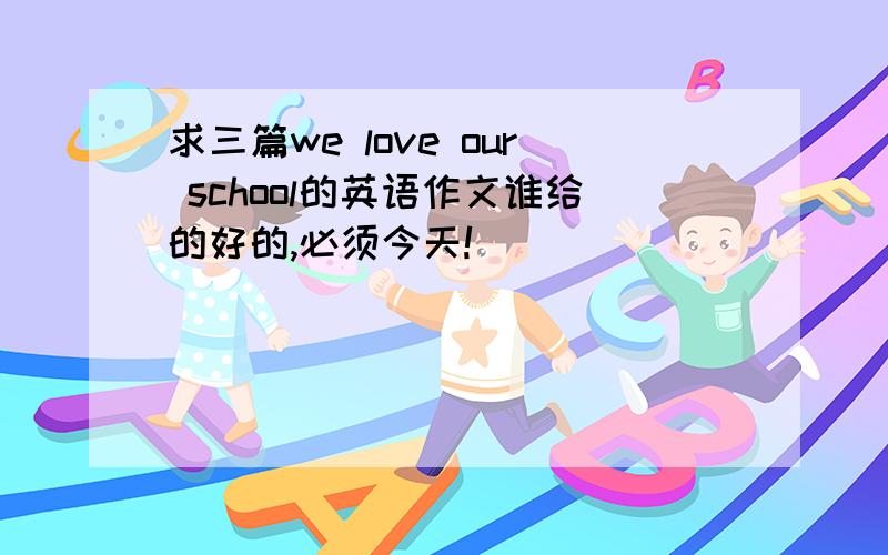 求三篇we love our school的英语作文谁给的好的,必须今天!