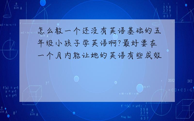 怎么教一个还没有英语基础的五年级小孩子学英语啊?最好要在一个月内能让她的英语有些成效