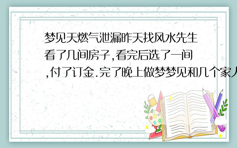 梦见天燃气泄漏昨天找风水先生看了几间房子,看完后选了一间,付了订金.完了晚上做梦梦见和几个家人在选的那间毛坯房厨房附近的天燃气管道缺了个较大的开口,但听见楼上在炒菜,而我这