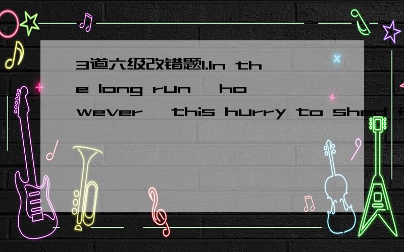 3道六级改错题1.In the long run, however, this hurry to shed full-time staff may be more harmful to industry as it is to the workforce.2.. If the letter to be mailed was placed on the writing table an hour ago, it is certain being there now. 3.I