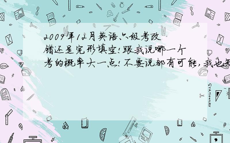 2009年12月英语六级考改错还是完形填空!跟我说哪一个考的概率大一点!不要说都有可能,我也知道都有可能!只能对两三个,郁闷!