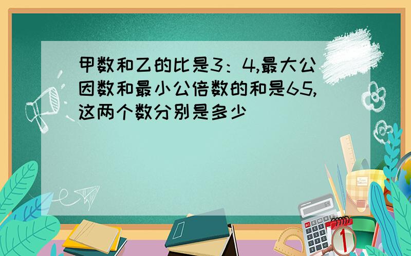 甲数和乙的比是3：4,最大公因数和最小公倍数的和是65,这两个数分别是多少