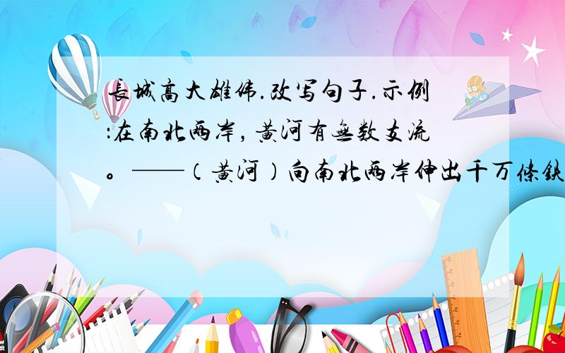 长城高大雄伟.改写句子.示例：在南北两岸，黄河有无数支流。——（黄河）向南北两岸伸出千万条铁的臂膀。长城高大雄伟。仿照示例，改写句子