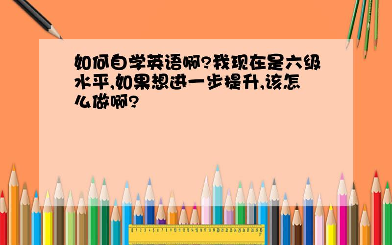 如何自学英语啊?我现在是六级水平,如果想进一步提升,该怎么做啊?