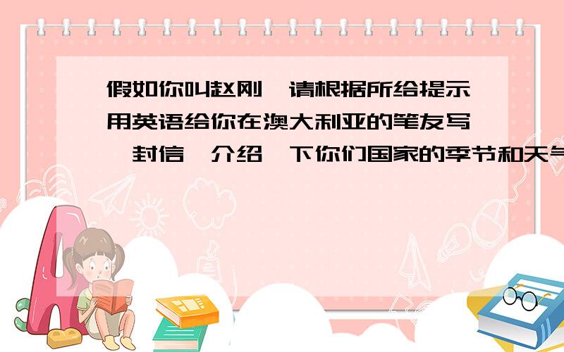 假如你叫赵刚,请根据所给提示用英语给你在澳大利亚的笔友写一封信,介绍一下你们国家的季节和天气情况.要求用到所给词汇并且语句通顺,情景适当.50个单词左右.提示：four seasons hot cold swim