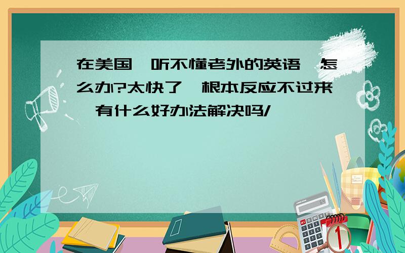 在美国,听不懂老外的英语,怎么办?太快了,根本反应不过来,有什么好办法解决吗/