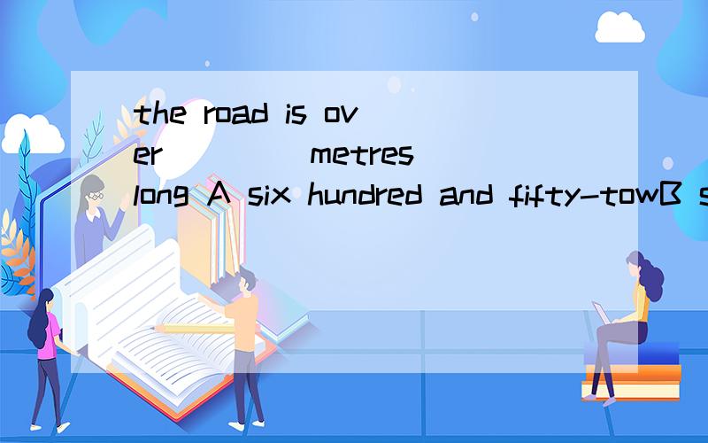 the road is over ____metres long A six hundred and fifty-towB six hundreds and fifty-towC six hundred,fifty-towD six hundred ,fifty and tow