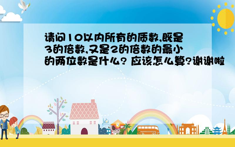 请问10以内所有的质数,既是3的倍数,又是2的倍数的最小的两位数是什么? 应该怎么算?谢谢啦