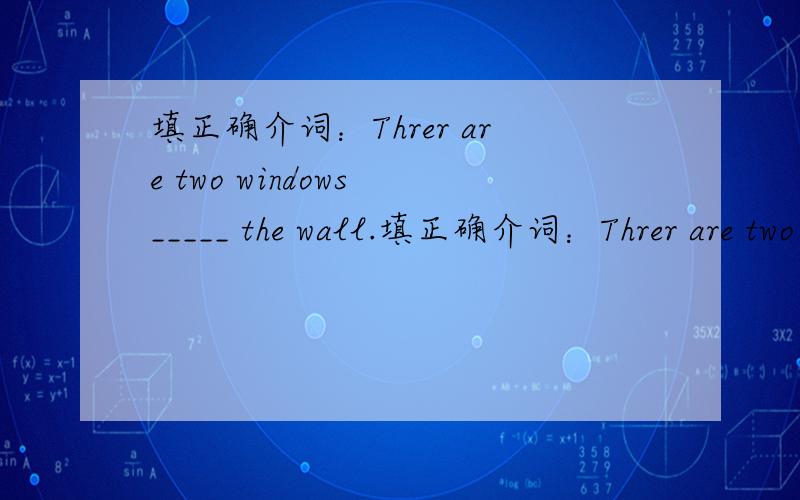 填正确介词：Threr are two windows _____ the wall.填正确介词：Threr are two windows _____ the wall.