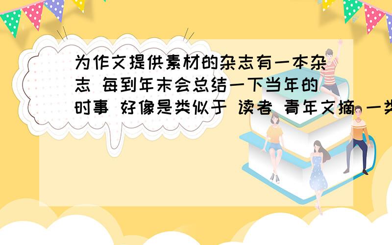 为作文提供素材的杂志有一本杂志 每到年末会总结一下当年的时事 好像是类似于 读者 青年文摘 一类的