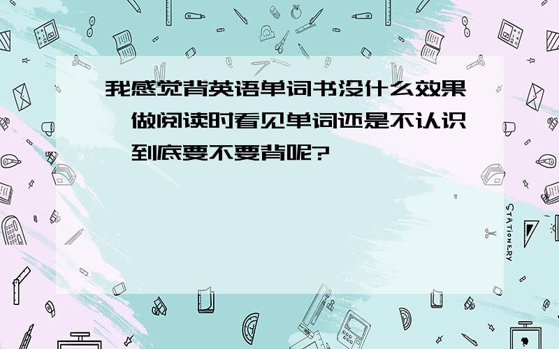 我感觉背英语单词书没什么效果,做阅读时看见单词还是不认识,到底要不要背呢?