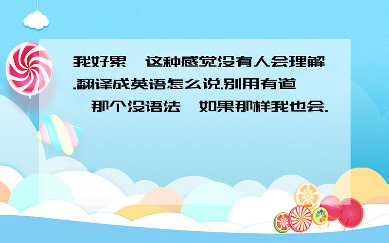 我好累,这种感觉没有人会理解.翻译成英语怎么说.别用有道,那个没语法,如果那样我也会.