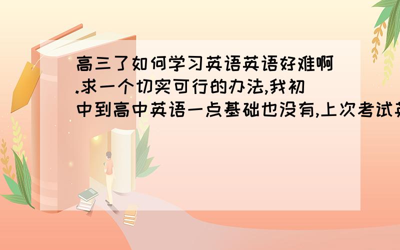 高三了如何学习英语英语好难啊.求一个切实可行的办法,我初中到高中英语一点基础也没有,上次考试英语才拿了15分次次要补考（运气也好差呀- -#）,看附近的同学也不用记单词就是写写练习