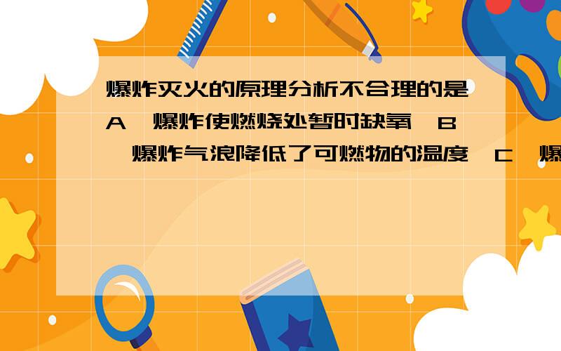 爆炸灭火的原理分析不合理的是A,爆炸使燃烧处暂时缺氧,B,爆炸气浪降低了可燃物的温度,C,爆炸气浪降低了可燃物的着火点,D,炸起是沙土覆盖可燃物,隔绝空气.