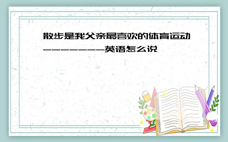 散步是我父亲最喜欢的体育运动-------英语怎么说