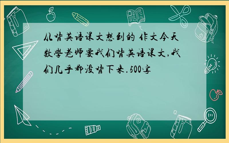 从背英语课文想到的 作文今天数学老师要我们背英语课文,我们几乎都没背下来.500字