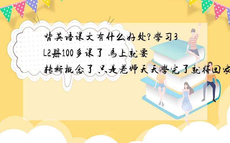 背英语课文有什么好处?学习3L2册100多课了 马上就要转新概念了 只是老师天天学完了就得回家背过那一课 如果我们转到新概念了 老师说不仅得背还得默写 我背过的3L1都忘了 就觉得没什么用