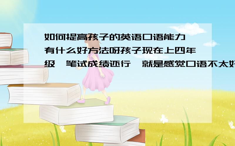 如何提高孩子的英语口语能力,有什么好方法呀孩子现在上四年级,笔试成绩还行,就是感觉口语不太好,听力方面也是时好时坏.