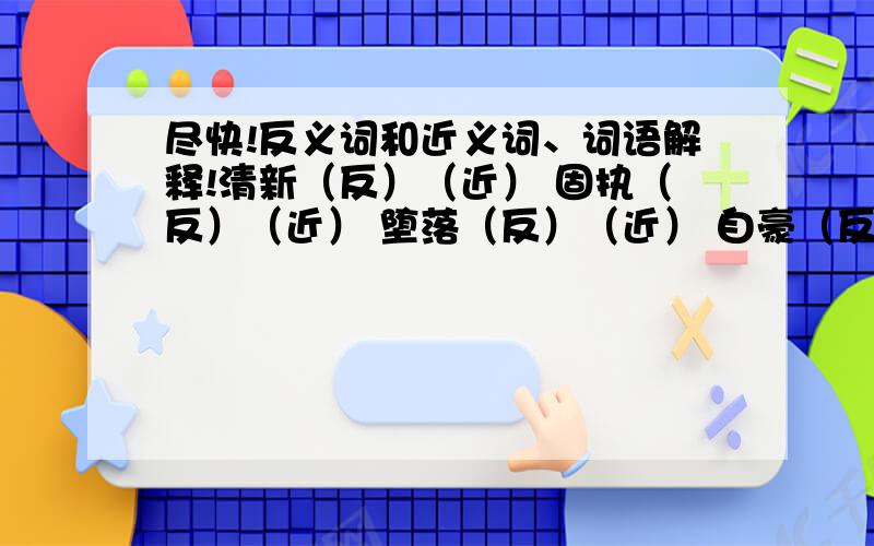 尽快!反义词和近义词、词语解释!清新（反）（近） 固执（反）（近） 堕落（反）（近） 自豪（反）（近） 忧愁（反）（近） 贪婪（反）（近）清新（反）（近） 痛苦（反）（近） 给予