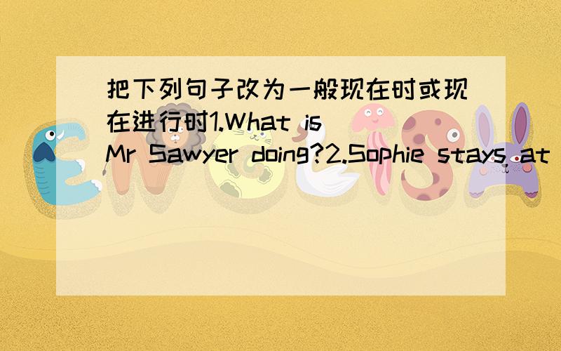 把下列句子改为一般现在时或现在进行时1.What is Mr Sawyer doing?2.Sophie stays at home.3.She is drinking tea in the garden.4.They are not doing their homework.5.She eats her supper at home.