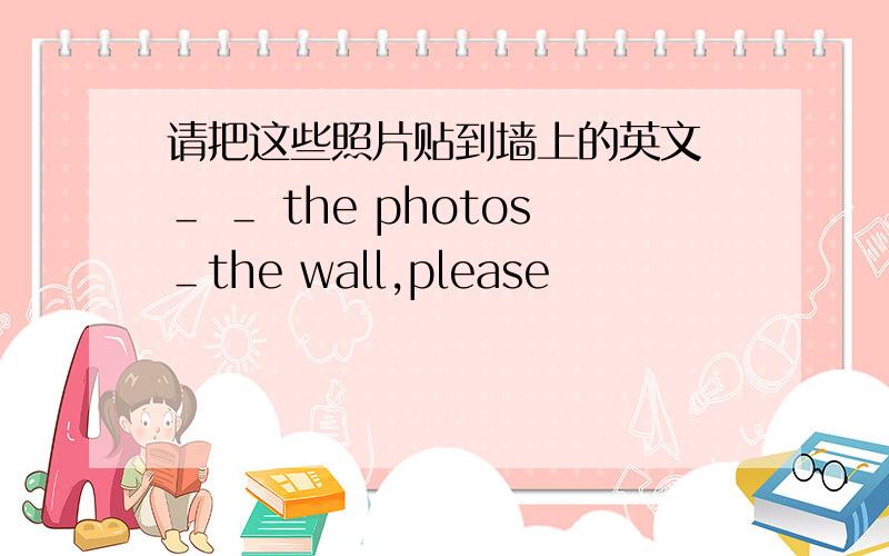 请把这些照片贴到墙上的英文 ＿ ＿ the photos＿the wall,please