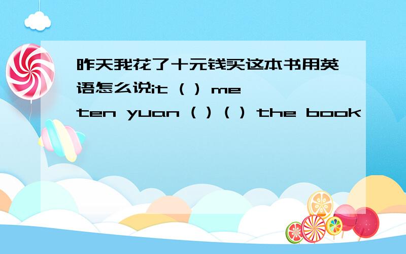 昨天我花了十元钱买这本书用英语怎么说it ( ) me ten yuan ( ) ( ) the book