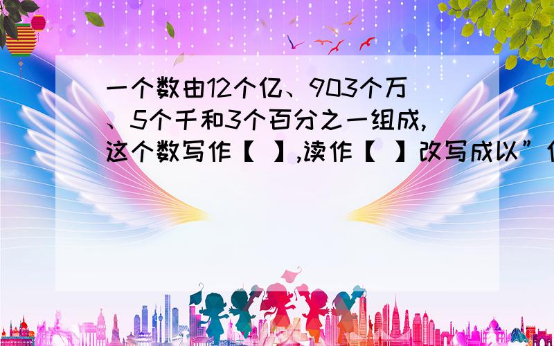 一个数由12个亿、903个万、5个千和3个百分之一组成,这个数写作【 】,读作【 】改写成以”亿“作单位的数是【 】,四舍五入到万位是【 】