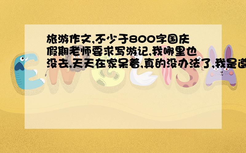 旅游作文,不少于800字国庆假期老师要求写游记,我哪里也没去,天天在家呆着,真的没办法了,我是遵义的,不少于800字的高中水平作文,贵州境内,重庆,四川境内都可以,因为急用不写的请绕道…满