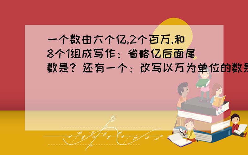 一个数由六个亿,2个百万,和8个1组成写作：省略亿后面尾数是? 还有一个：改写以万为单位的数是?