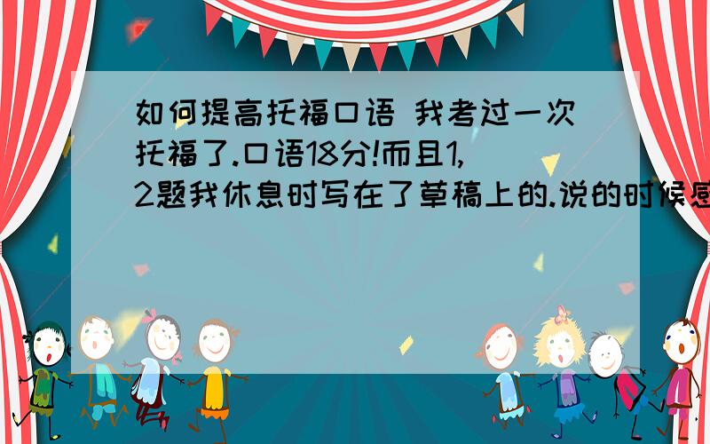 如何提高托福口语 我考过一次托福了.口语18分!而且1,2题我休息时写在了草稿上的.说的时候感觉很好.所以我肯定我有什么问题..给些如何提高托福口语的实质性内容,最好自己打出来的~(我当