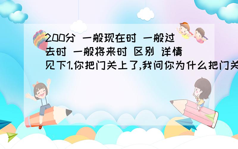 200分 一般现在时 一般过去时 一般将来时 区别 详情见下1.你把门关上了,我问你为什么把门关上?同理,你为什么把窗户关上?你为什么开电视?这类句子用一般现在时还是一般过去时,因为是过去